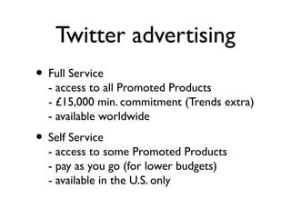 Twitter advertising
• Full Service
- access to all Promoted Products
- £15,000 min. commitment (Trends extra)
- available worldwide
• Self Service
- access to some Promoted Products
- pay as you go (for lower budgets)
- available in the U.S. only
 