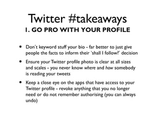 Twitter #takeaways
• Don’t keyword stuff your bio - far better to just give
people the facts to inform their ‘shall I follow?’ decision
• Ensure your Twitter profile photo is clear at all sizes
and scales - you never know where and how somebody
is reading your tweets
• Keep a close eye on the apps that have access to your
Twitter profile - revoke anything that you no longer
need or do not remember authorising (you can always
undo)
1. GO PRO WITH YOUR PROFILE
 
