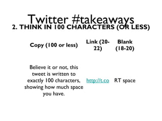 Twitter #takeaways2. THINK IN 100 CHARACTERS (OR LESS)
Copy (100 or less)
Link (20-
22)
Blank
(18-20)
Believe it or not, this
tweet is written to
exactly 100 characters,
showing how much space
you have.
http://t.co RT space
 