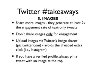 Twitter #takeaways
• Share more images - they generate at least 2x
the engagement rate of text-only tweets
• Don’t share images only for engagement
• Upload images via Twitter’s image sharer
(pic.twitter.com) - avoids the dreaded extra
click (i.e., Instagram)
• If you have a verified profile, always pin a
tweet with an image at the top
5. IMAGES
 