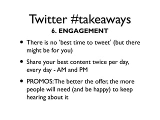 Twitter #takeaways
• There is no ‘best time to tweet’ (but there
might be for you)
• Share your best content twice per day,
every day - AM and PM
• PROMOS:The better the offer, the more
people will need (and be happy) to keep
hearing about it
6. ENGAGEMENT
 