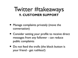 Twitter #takeaways
• Manage complaints privately (move the
conversation)
• Consider setting your profile to receive direct
messages from any follower - can reduce
public complaints
• Do not feed the trolls (the block button is
your friend - get ruthless!)
9. CUSTOMER SUPPORT
 