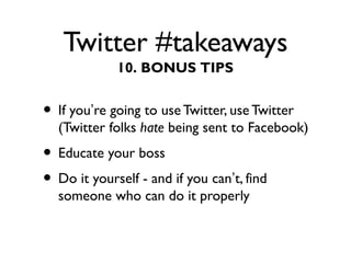 Twitter #takeaways
• If you’re going to use Twitter, use Twitter
(Twitter folks hate being sent to Facebook)
• Educate your boss
• Do it yourself - and if you can’t, find
someone who can do it properly
10. BONUS TIPS
 