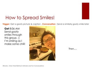 How to Spread Smiles!
Trigger: Get a goofy picture & caption . Conversation : Send a similarly goofy smile later

  Get 8:06 AM
  Send goofy
  smiles through
  this group. :)
  I’m smiling as I
  make some chili!
                                                                    Then….




@frankc. Chen Viral Method: Intimate and Fun Conversations
 