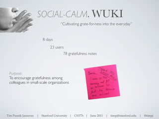 SOCIAL-CALM. WUKI
                                     “Cultivating grate-for-ness into the everyday”


                         8 days
                              23 users
                                       78 gratefulness notes



 Purpose:
 To encourage gratefulness among
 colleagues in small-scale organizations




Tim Pusnik Jausovec   | Stanford University |   CS377t |   June 2011   | timpj@stanford.edu |   @timpj
 
