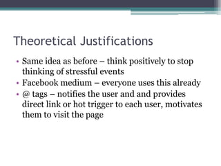 Theoretical JustificationsSame idea as before – think positively to stop thinking of stressful eventsFacebook medium – everyone uses this already@ tags – notifies the user and and provides direct link or hot trigger to each user, motivates them to visit the page