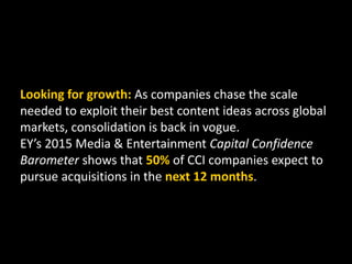 Looking for growth: As companies chase the scale
needed to exploit their best content ideas across global
markets, consolidation is back in vogue.
EY’s 2015 Media & Entertainment Capital Confidence
Barometer shows that 50% of CCI companies expect to
pursue acquisitions in the next 12 months.
 