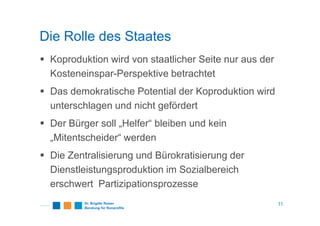 Die Rolle des Staates
Koproduktion wird von staatlicher Seite nur aus der
Kosteneinspar-Perspektive betrachtet
Das demokratische Potential der Koproduktion wird
unterschlagen und nicht gefördert
Der Bürger soll „Helfer“ bleiben und kein
„Mitentscheider“ werden
Die Zentralisierung und Bürokratisierung der
Dienstleistungsproduktion im Sozialbereich
erschwert Partizipationsprozesse
11
 