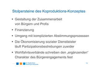 Stolpersteine des Koproduktions-Konzeptes
Gestaltung der Zusammenarbeit
von Bürgern und Profis
Finanzierung
Umgang mit komplizierten AbstimmungsprozessenUmgang mit komplizierten Abstimmungsprozessen
Die Ökonomisierung sozialer Dienstleister
läuft Partizipationsbestrebungen zuwider
Wohlfahrtsverbände schreiben den „ergänzenden“
Charakter des Bürgerengagements fest
12
 