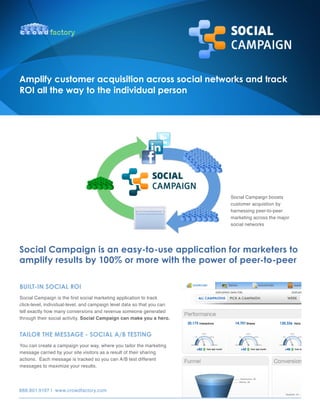 Amplify customer acquisition across social networks and track
ROI all the way to the individual person




                                                                         Social Campaign boosts
                                                                         customer acquistion by
                                                                         harnessing peer-to-peer
                                                                         marketing across the major
                                                                         social networks




Social Campaign is an easy-to-use application for marketers to
amplify results by 100% or more with the power of peer-to-peer

BUILT-IN SOCIAL ROI
Social Campaign is the first social marketing application to track
click-level, individual-level, and campaign level data so that you can
tell exactly how many conversions and revenue someone generated
through their social activity. Social Campaign can make you a hero.


TAILOR The meSSAge - SOCIAL A/B TeSTINg
You can create a campaign your way, where you tailor the marketing
message carried by your site visitors as a result of their sharing
actions. Each message is tracked so you can A/B test different
messages to maximize your results.




888.801.9197 | www.crowdfactory.com
 