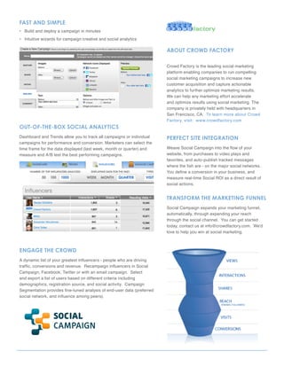 FAST AND SImpLe
• Build and deploy a campaign in minutes
• Intuitive wizards for campaign creative and social analytics

                                                                        ABOUT CROWD FACTORY

                                                                        Crowd Factory is the leading social marketing
                                                                        platform enabling companies to run compelling
                                                                        social marketing campaigns to increase new
                                                                        customer acquisition and capture actionable
                                                                        analytics to further optimize marketing results.
                                                                        We can help any marketing effort accelerate
                                                                        and optimize results using social marketing. The
                                                                        company is privately held with headquarters in
                                                                        San Francisco, CA. To learn more about Crowd
                                                                        Factory, visit: www.crowdfactory.com
OUT-OF-The-BOx SOCIAL ANALYTICS
Dashboard and Trends allow you to track all campaigns or individual     peRFeCT SITe INTegRATION
campaigns for performance and conversion. Marketers can select the
time frame for the data displayed (last week, month or quarter) and     Weave Social Campaign into the flow of your
measure and A/B test the best performing campaigns.                     website, from purchases to video plays and
                                                                        favorites, and auto-publish tracked messages
                                                                        where the fish are - on the major social networks.
                                                                        You define a conversion in your business, and
                                                                        measure real-time Social ROI as a direct result of
                                                                        social actions.


                                                                        TRANSFORm The mARKeTINg FUNNeL
                                                                        Social Campaign expands your marketing funnel,
                                                                        automatically, through expanding your reach
                                                                        through the social channel. You can get started
                                                                        today, contact us at info@crowdfactory.com. We’d
                                                                        love to help you win at social marketing.



eNgAge The CROWD
A dynamic list of your greatest influencers - people who are driving
traffic, conversions and revenue. Recampaign influencers in Social
Campaign, Facebook, Twitter or with an email campaign. Select
and export a list of users based on different criteria including
demographics, registration source, and social activity. Campaign
Segmentation provides fine-tuned analysis of end-user data (preferred
social network, and influence among peers).
 