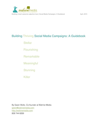  
Building [ insert awesome adjective here ] Social Media Campaigns: A Guidebook April, 2015
	
  
Building Thriving Social Media Campaigns: A Guidebook
Stellar
Flourishing
Remarkable
Meaningful
Stunning
Killer
By Gwen Woltz, Co-founder at Wahine Media
gwen@wahinemedia.com
http://wahinemedia.com
808 744-9269
 
