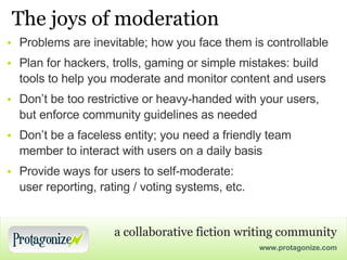 The joys of moderation Problems are inevitable; how you face them is controllable Plan for hackers, trolls, gaming or simple mistakes: build tools to help you moderate and monitor content and users Don’t be too restrictive or heavy-handed with your users, but enforce community guidelines as needed Don’t be a faceless entity; you need a friendly team member to interact with users on a daily basis Provide ways for users to self-moderate: user reporting, rating / voting systems, etc. 
