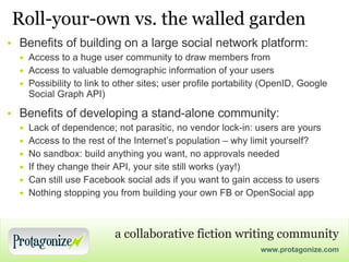 Roll-your-own vs. the walled garden Benefits of building on a large social network platform: Access to a huge user community to draw members from Access to valuable demographic information of your users Possibility to link to other sites; user profile portability (OpenID, Google Social Graph API) Benefits of developing a stand-alone community: Lack of dependence; not parasitic, no vendor lock-in: users are yours Access to the rest of the Internet’s population – why limit yourself? No sandbox: build anything you want, no approvals needed If they change their API, your site still works (yay!) Can still use Facebook social ads if you want to gain access to users Nothing stopping you from building your own FB or OpenSocial app 
