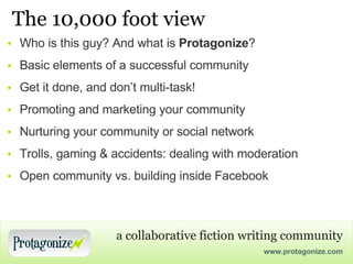 The 10,000 foot view Who is this guy? And what is  Protagonize ? Basic elements of a successful community Get it done, and don’t multi-task! Promoting and marketing your community Nurturing your community or social network Trolls, gaming & accidents: dealing with moderation Open community vs. building inside Facebook 