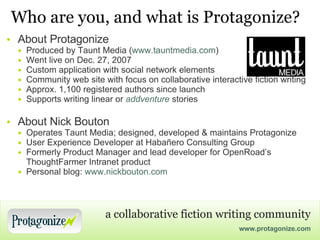 Who are you, and what is Protagonize? About Protagonize Produced by Taunt Media ( www.tauntmedia.com ) Went live on Dec. 27, 2007 Custom application with social network elements Community web site with focus on collaborative interactive fiction writing Approx. 1,100 registered authors since launch  Supports writing linear or  addventure  stories About Nick Bouton Operates Taunt Media; designed, developed & maintains Protagonize User Experience Developer at Habañero Consulting Group Formerly Product Manager and lead developer for OpenRoad’s ThoughtFarmer Intranet product Personal blog:  www.nickbouton.com 