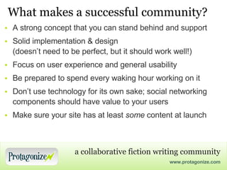 What makes a successful community? A strong concept that you can stand behind and support Solid implementation & design (doesn’t need to be perfect, but it should work well!) Focus on user experience and general usability Be prepared to spend every waking hour working on it Don’t use technology for its own sake; social networking components should have value to your users Make sure your site has at least  some  content at launch 