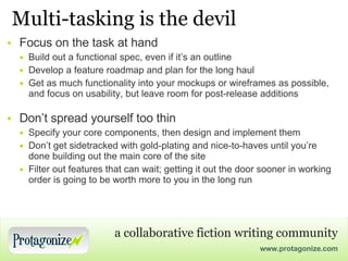Multi-tasking is the devil Focus on the task at hand Build out a functional spec, even if it’s an outline Develop a feature roadmap and plan for the long haul Get as much functionality into your mockups or wireframes as possible, and focus on usability, but leave room for post-release additions Don’t spread yourself too thin Specify your core components, then design and implement them Don’t get sidetracked with gold-plating and nice-to-haves until you’re done building out the main core of the site Filter out features that can wait; getting it out the door sooner in working order is going to be worth more to you in the long run 