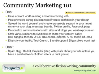 Community Marketing 101 Dos: Have content worth reading and/or interacting with Post previews during development if you’re confident in your design Spread the word yourself and create grassroots support in your target niche via your blog, message boards, Twitter profile, Facebook page Personalize communications with sites and blogs you want exposure on Offer various means to syndicate or share your content easily (link badges, friendly URLs, RSS feeds, external APIs, media kit, etc.) Diversify your traffic; TechCrunch, Stumbleupon & Digg spikes won’t last Don’t: Spam Digg, Reddit, Propeller (etc.) with posts about your site unless you have a solid network of other voters to back you up 