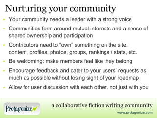 Nurturing your community Your community needs a leader with a strong voice Communities form around mutual interests and a sense of shared ownership and participation Contributors need to “own” something on the site: content, profiles, photos, groups, rankings / stats, etc. Be welcoming: make members feel like they belong Encourage feedback and cater to your users’ requests as much as possible without losing sight of your roadmap Allow for user discussion with each other, not just with you 