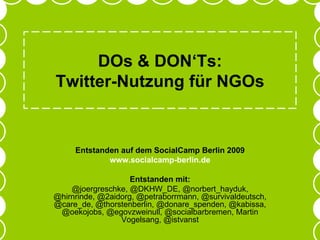 DOs & DON‘Ts: Twitter-Nutzung für NGOs Entstanden auf dem SocialCamp Berlin 2009 www.socialcamp-berlin.de Entstanden mit: @joergreschke, @DKHW_DE, @norbert_hayduk, @hirnrinde, @2aidorg, @petraborrmann, @survivaldeutsch, @care_de, @thorstenberlin, @donare_spenden, @kabissa, @oekojobs, @egovzweinull, @socialbarbremen, Martin Vogelsang, @istvanst 