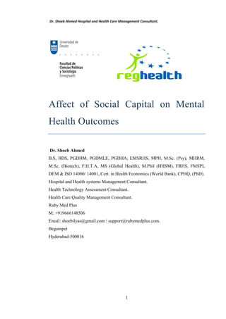 Dr. Shoeb Ahmed Hospital and Health Care Management Consultant.
1
Affect of Social Capital on Mental
Health Outcomes
Dr. Shoeb Ahmed
B.S, BDS, PGDHM, PGDMLE, PGDHA, EMSRHS, MPH, M.Sc. (Psy), MHRM,
M.Sc. (Biotech), F.H.T.A, MS (Global Health), M.Phil (HHSM), FRHS, FMSPI,
DEM & ISO 14000/ 14001, Cert. in Health Economics (World Bank), CPHQ, (PhD).
Hospital and Health systems Management Consultant.
Health Technology Assessment Consultant.
Health Care Quality Management Consultant.
Ruby Med Plus
M: +919666148506
Email: shoebilyas@gmail.com / support@rubymedplus.com.
Begumpet
Hyderabad-500016
 