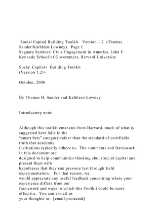 Social Capital Building Toolkit Version 1.2 (Thomas
Sander/Kathleen Lowney) Page 1
Saguaro Seminar: Civic Engagement in America, John F.
Kennedy School of Government, Harvard University
Social Capital∗ Building Toolkit
(Version 1.2)+
October, 2006
By Thomas H. Sander and Kathleen Lowney
Introductory note:
Although this toolkit emanates from Harvard, much of what is
suggested here falls in the
“smart bets” category rather than the standard of certifiable
truth that academic
institutions typically adhere to. The comments and framework
in this document are
designed to help communities thinking about social capital and
present them with
hypotheses that they can pressure test through field
experimentation. For that reason, we
would appreciate any useful feedback concerning where your
experience differs from our
framework and ways in which this Toolkit could be more
effective. You can e-mail us
your thoughts to: [email protected]
 
