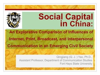 Social Capital
in China:
An Explorative Comparison of Influences of
Internet, Print, Broadcast, and Interpersonal
Communication in an Emerging Civil Society
Qingjiang (Q. J. ) Yao, Ph.D.,
Assistant Professor, Department of Communication Studies
Fort Hays State University
 