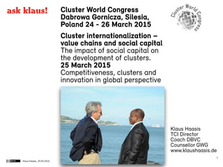 Klaus Haasis,
Cluster World Congress
Dabrowa Gornicza, Silesia,
Poland 24 - 26 March 2015
Cluster internationalization –
value chains and social capital
The impact of social capital on
the development of clusters.
25 March 2015
Competitiveness, clusters and
innovation in global perspective
25.03.2015
1
Klaus Haasis
TCI Director
Coach DBVC
Counsellor GWG
www.klaushaasis.de
ask klaus!
 