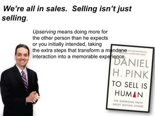 We’re all in sales. Selling isn’t just
selling.
Upserving means doing more for
the other person than he expects
or you initially intended, taking
the extra steps that transform a mundane
interaction into a memorable experience.
 