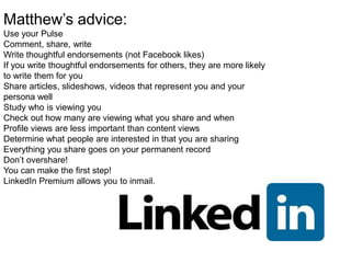 Matthew’s advice:
Use your Pulse
Comment, share, write
Write thoughtful endorsements (not Facebook likes)
If you write thoughtful endorsements for others, they are more likely
to write them for you
Share articles, slideshows, videos that represent you and your
persona well
Study who is viewing you
Check out how many are viewing what you share and when
Profile views are less important than content views
Determine what people are interested in that you are sharing
Everything you share goes on your permanent record
Don’t overshare!
You can make the first step!
LinkedIn Premium allows you to inmail.
 