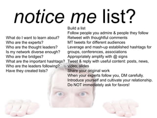notice me list?
What do I want to learn about?
Who are the experts?
Who are the thought leaders?
Is my network diverse enough?
Who are the bridges?
What are the important hashtags?
Who are the leaders following?
Have they created lists?
Build a list
Follow people you admire & people they follow
Retweet with thoughtful comments
MT tweets for different audiences
Leverage and mash-up established hashtags for
groups, conferences, associations
Appropriately amplify with @ signs
Tweet & reply with useful content: posts, news,
video, slides
Share your original work
When your experts follow you, DM carefully.
Introduce yourself and cultivate your relationship.
Do NOT immediately ask for favors!
 
