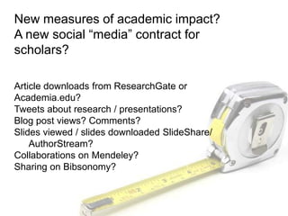 New measures of academic impact?
A new social “media” contract for
scholars?
Article downloads from ResearchGate or
Academia.edu?
Tweets about research / presentations?
Blog post views? Comments?
Slides viewed / slides downloaded SlideShare/
AuthorStream?
Collaborations on Mendeley?
Sharing on Bibsonomy?
 