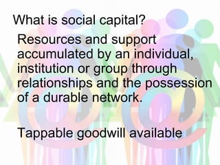 What is social capital?
Resources and support
accumulated by an individual,
institution or group through
relationships and the possession
of a durable network.
Tappable goodwill available
 