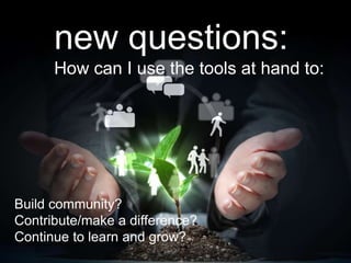 new questions:
How can I use the tools at hand to:
Build community?
Contribute/make a difference?
Continue to learn and grow?
 