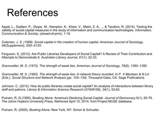 References
Appel, L., Dadlani, P., Dwyer, M., Hampton, K., Kitzie, V., Matni, Z. A., ... & Teodoro, R. (2014). Testing the
validity of social capital measures in the study of information and communication technologies. Information,
Communication & Society, (ahead-of-print), 1-19.
Coleman, J. S. (1988). Social capital in the creation of human capital. American Journal of Sociology,
94(Supplement), S95–S120.
Ferguson, S. (2012). Are Public Libraries Developers of Social Capital? A Review of Their Contribution and
Attempts to Demonstrate It. Australian Library Journal, 61(1), 22-33.
Granovetter, M. S. (1973). The strength of weak ties. American Journal of Sociology, 78(6), 1360–1380.
Granovetter, M. S. (1982). The strength of weak ties: A network theory revisited. In P. V.Mardsen & N.Lin
(Eds.), Social Structure and Network Analysis (pp. 105–130). Thousand Oaks, CA: Sage Publications.
Johnson, C. (2012). How do public libraries create social capital? An analysis of interactions between library
staff and patrons. Library & Information Science Research (07408188), 34(1), 52-62.
Putnam, R. D.(1995). Bowling Alone: America's Declining Social Capital. Journal of Democracy 6(1), 65-78.
The Johns Hopkins University Press. Retrieved April 15, 2014, from Project MUSE database.
Putnam, R. (2000). Bowling Alone. New York, NY: Simon & Schuster.
 
