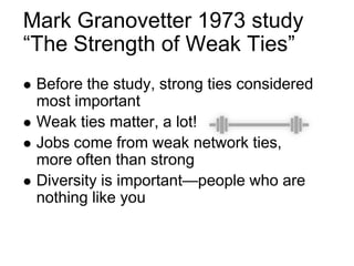 Mark Granovetter 1973 study
“The Strength of Weak Ties”
 Before the study, strong ties considered
most important
 Weak ties matter, a lot!
 Jobs come from weak network ties,
more often than strong
 Diversity is important—people who are
nothing like you
 