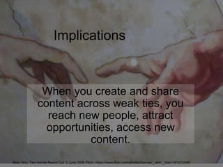 Implications
When you create and share
content across weak ties, you
reach new people, attract
opportunities, access new
content.
Blair, Ann. Two Hands Reach Out. 5 June 2006 Flickr. https://www.flickr.com/photos/frances__ann__blair/161423548/
 