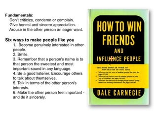 Fundamentals:
Don't criticize, condemn or complain.
Give honest and sincere appreciation.
Arouse in the other person an eager want.
Six ways to make people like you
1. Become genuinely interested in other
people.
2. Smile.
3. Remember that a person's name is to
that person the sweetest and most
important sound in any language.
4. Be a good listener. Encourage others
to talk about themselves.
5. Talk in terms of the other person's
interests.
6. Make the other person feel important -
and do it sincerely.
 