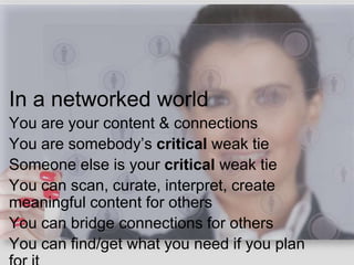 In a networked world
You are your content & connections
You are somebody’s critical weak tie
Someone else is your critical weak tie
You can scan, curate, interpret, create
meaningful content for others
You can bridge connections for others
You can find/get what you need if you plan
 