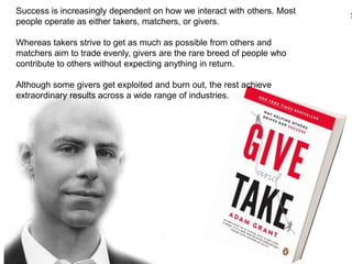 Success is increasingly dependent on how we interact with others. Most
people operate as either takers, matchers, or givers.
Whereas takers strive to get as much as possible from others and
matchers aim to trade evenly, givers are the rare breed of people who
contribute to others without expecting anything in return.
Although some givers get exploited and burn out, the rest achieve
extraordinary results across a wide range of industries.
‹
 
