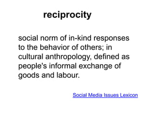 reciprocity
social norm of in-kind responses
to the behavior of others; in
cultural anthropology, defined as
people's informal exchange of
goods and labour.
Social Media Issues Lexicon
 