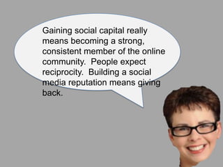 Gaining social capital really
means becoming a strong,
consistent member of the online
community. People expect
reciprocity. Building a social
media reputation means giving
back.
 