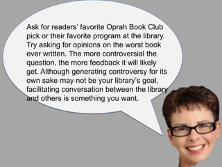 Ask for readers’ favorite Oprah Book Club
pick or their favorite program at the library.
Try asking for opinions on the worst book
ever written. The more controversial the
question, the more feedback it will likely
get. Although generating controversy for its
own sake may not be your library’s goal,
facilitating conversation between the library
and others is something you want.
 