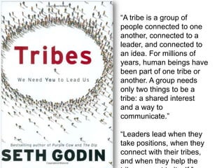 “A tribe is a group of
people connected to one
another, connected to a
leader, and connected to
an idea. For millions of
years, human beings have
been part of one tribe or
another. A group needs
only two things to be a
tribe: a shared interest
and a way to
communicate.”
“Leaders lead when they
take positions, when they
connect with their tribes,
and when they help the
 