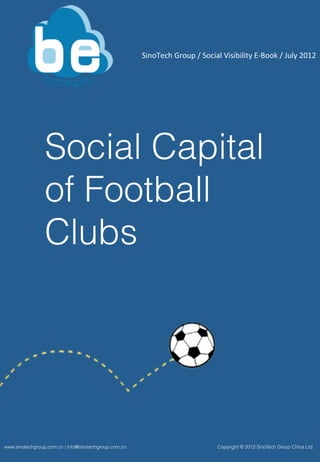 SinoTech	
  Group	
  /	
  Social	
  Visibility	
  E-­‐Book	
  /	
  July	
  2012	
  	
  




                 Social Capital
                 of Football
                 Clubs




www.sinotechgroup.com.cn / info@sinotechgroup.com.cn                                        Copyright © 2012 SinoTech Group China Ltd.
 