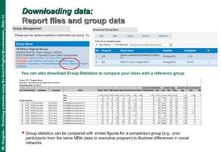 M.Gargiulo–TeachingnetworksusingtheSocialCapitalQuestionnaire,Slide11
Downloading data:Downloading data:
Report files and group dataReport files and group data
You can also download Group Statistics to compare your class with a reference group
 Group statistics can be compared with similar figures for a comparison group (e.g., prior
participants from the same MBA class or executive program) to illustrate differences in social
networks
 