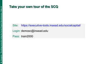 M.Gargiulo–TeachingnetworksusingtheSocialCapitalQuestionnaire,Slide12
Take your own tour of the SCQTake your own tour of the SCQ
Site: https://executive-tools.insead.edu/socialcapital/
Login: demosc@insead.edu:
Pass: train2000
 