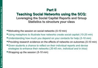 M.Gargiulo–TeachingnetworksusingtheSocialCapitalQuestionnaire,Slide13
Part IIPart II
Teaching Social Networks using the SCQ:Teaching Social Networks using the SCQ:
Leveraging the Social Capital Reports and GroupLeveraging the Social Capital Reports and Group
Statistics to structure your classStatistics to structure your class
Motivating the session on social networks (5-10 min)
Using metaphors to illustrate how networks create social capital (15-20 min)
Understanding how much you depend on your contacts for help (5-10 min)
Providing research evidence on the effects of networks on outcomes (5-10 min)
Given students a chance to reflect on their individual reports and devise
strategies to enhance their networks (30-45 min, individual and in trios)
Wrapping up the session (5-10 min)
 