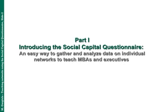 M.Gargiulo–TeachingnetworksusingtheSocialCapitalQuestionnaire,Slide2
Part IPart I
Introducing the Social Capital Questionnaire:Introducing the Social Capital Questionnaire:
An easy way to gather and analyze data on individualAn easy way to gather and analyze data on individual
networks to teach MBAs and executivesnetworks to teach MBAs and executives
 